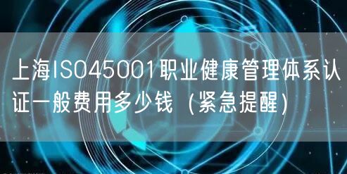 上海ISO45001职业健康管理体系认证一般费用多少钱（紧急提醒）