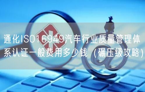 通化ISO16949汽车行业质量管理体系认证一般费用多少钱（碾压级攻略）
