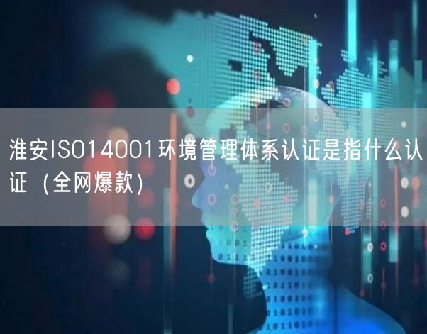 淮安ISO14001环境管理体系认证是指什么认证（全网爆款）
