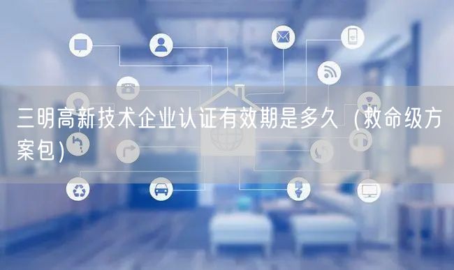 三明高新技术企业认证有效期是多久（救命级方案包）