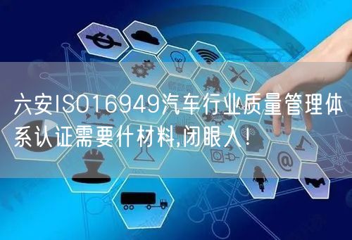 六安ISO16949汽车行业质量管理体系认证需要什材料,闭眼入！