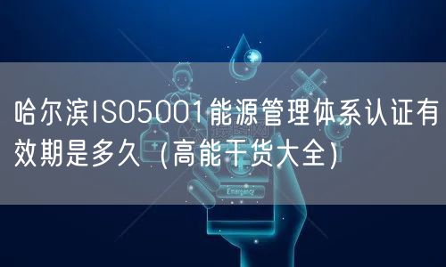 哈尔滨ISO5001能源管理体系认证有效期是多久（高能干货大全）