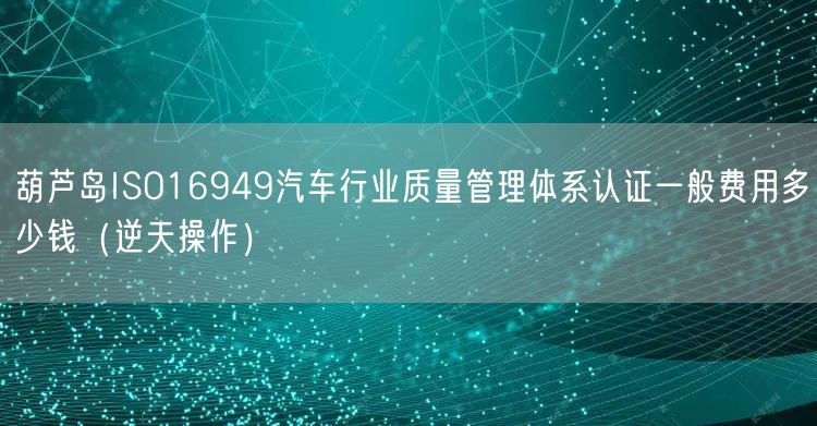 葫芦岛ISO16949汽车行业质量管理体系认证一般费用多少钱（逆天操作）