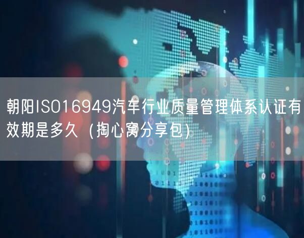 朝阳ISO16949汽车行业质量管理体系认证有效期是多久（掏心窝分享包）