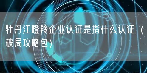 牡丹江瞪羚企业认证是指什么认证（破局攻略包）