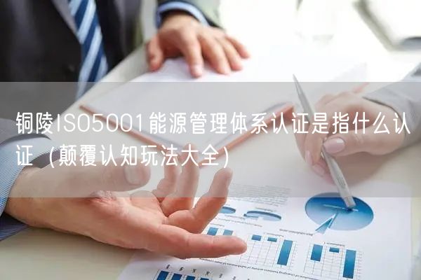铜陵ISO5001能源管理体系认证是指什么认证（颠覆认知玩法大全）