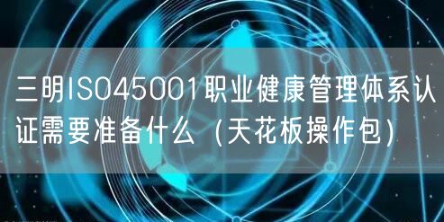 三明ISO45001职业健康管理体系认证需要准备什么（完整版）