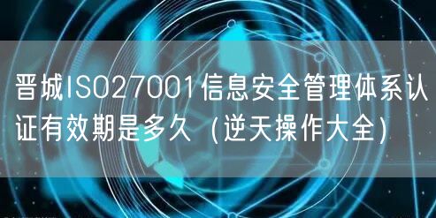 晋城ISO27001信息安全管理体系认证有效期是多久（一文了解）