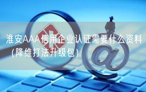 淮安AAA信用企业认证需要什么资料（降维打法升级包）