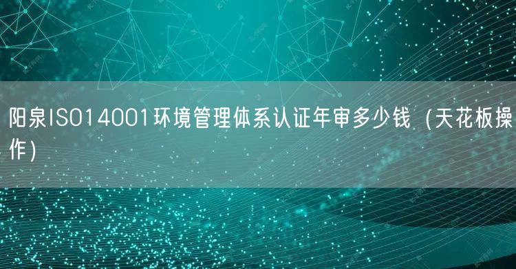 阳泉ISO14001环境管理体系认证年审多少钱（天花板操作）