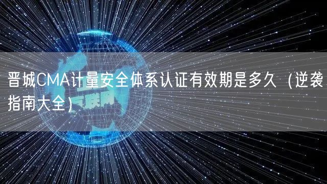 晋城CMA计量安全体系认证有效期是多久（指南大全）