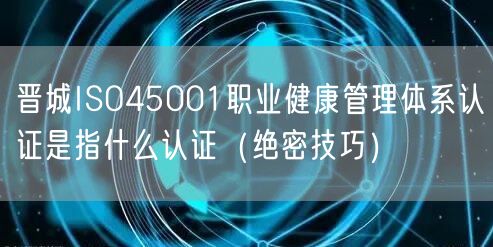 晋城ISO45001职业健康管理体系认证是指什么认证（绝密技巧）