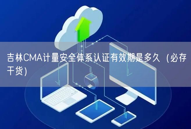 吉林CMA计量安全体系认证有效期是多久（必存干货）