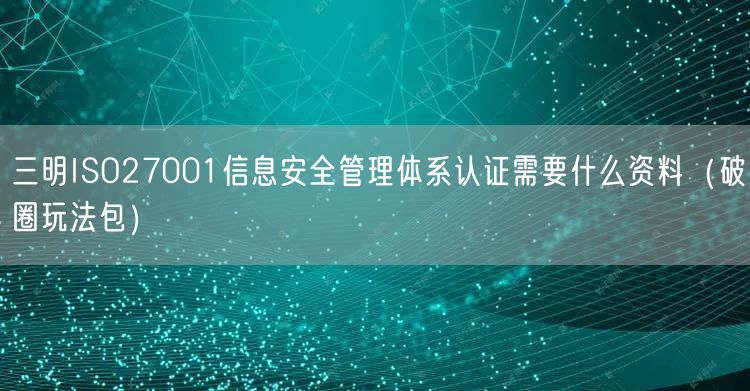 三明ISO27001信息安全管理体系认证需要什么资料（破圈玩法包）