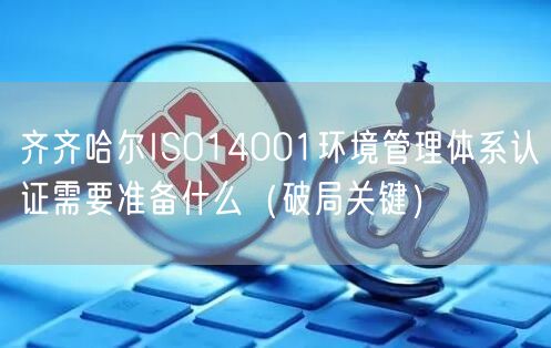 齐齐哈尔ISO14001环境管理体系认证需要准备什么（破局关键）
