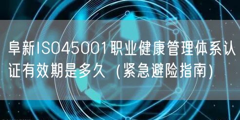 阜新ISO45001职业健康管理体系认证有效期是多久（紧急避险指南）