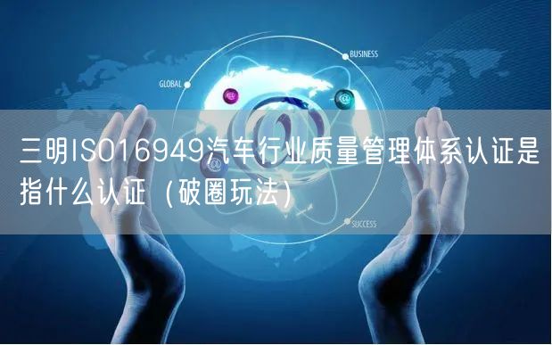 三明ISO16949汽车行业质量管理体系认证是指什么认证（破圈玩法）