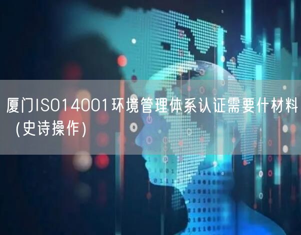 厦门ISO14001环境管理体系认证需要什材料（史诗操作）