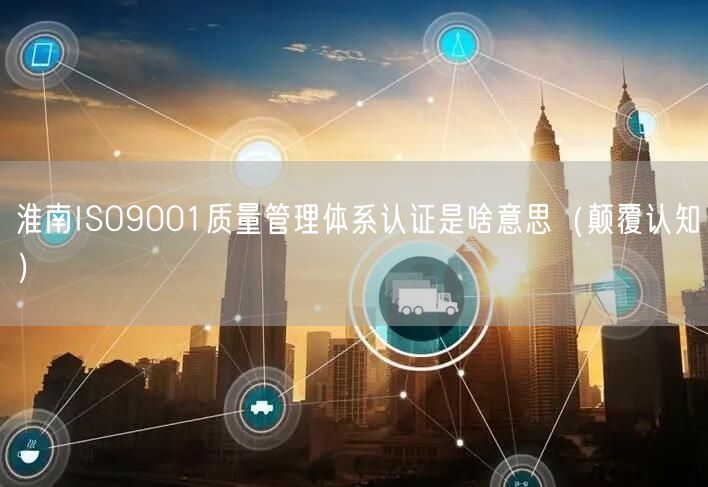 淮南ISO9001质量管理体系认证是啥意思（颠覆认知）