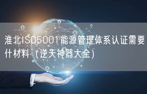 淮北ISO5001能源管理体系认证需要什材料（逆天神器大全）