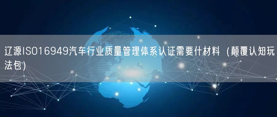 辽源ISO16949汽车行业质量管理体系认证需要什材料（颠覆认知玩法包）