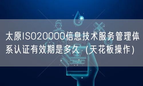 太原ISO20000信息技术服务管理体系认证有效期是多久（天花板操作）
