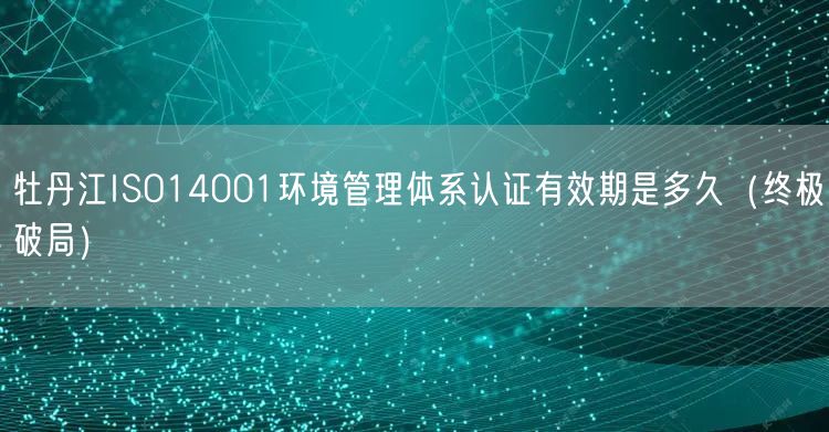 牡丹江ISO14001环境管理体系认证有效期是多久（终极破局）