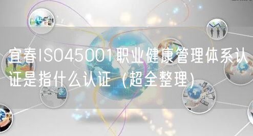 宜春ISO45001职业健康管理体系认证是指什么认证（超全整理）