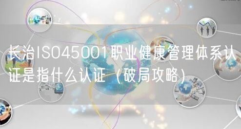 长治ISO45001职业健康管理体系认证是指什么认证（破局攻略）