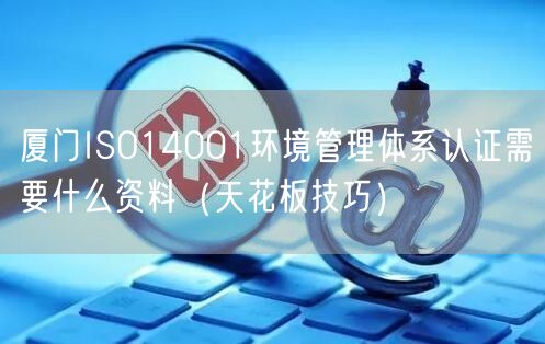 厦门ISO14001环境管理体系认证需要什么资料（天花板技巧）