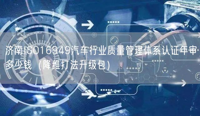济南ISO16949汽车行业质量管理体系认证年审多少钱（降维打法升级包）
