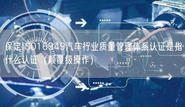 保定ISO16949汽车行业质量管理体系认证是指什么认证（颠覆级操作）
