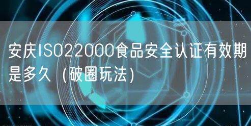 安庆ISO22000食品安全认证有效期是多久（破圈玩法）