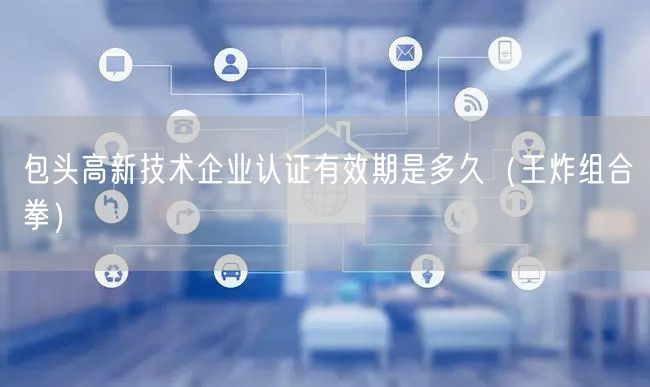 包头高新技术企业认证有效期是多久（王炸组合拳）
