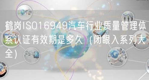 鹤岗ISO16949汽车行业质量管理体系认证有效期是多久（闭眼入系列大全）