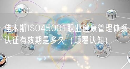 佳木斯ISO45001职业健康管理体系认证有效期是多久（颠覆认知）
