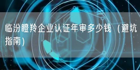 临汾瞪羚企业认证年审多少钱（避坑指南）