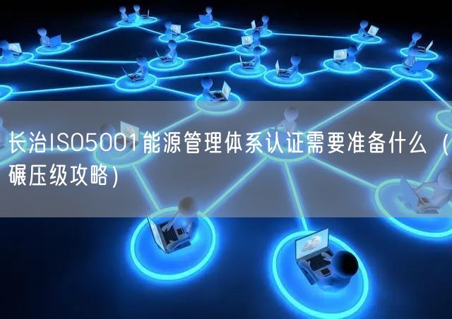 长治ISO5001能源管理体系认证需要准备什么（碾压级攻略）