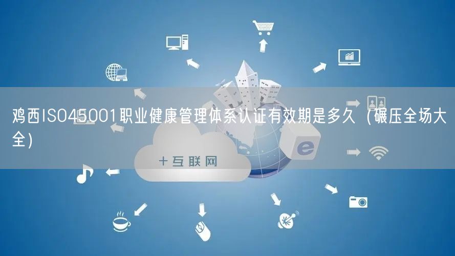 鸡西ISO45001职业健康管理体系认证有效期是多久（碾压全场大全）