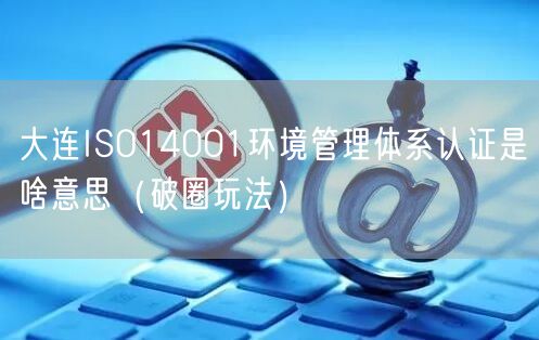 大连ISO14001环境管理体系认证是啥意思（破圈玩法）