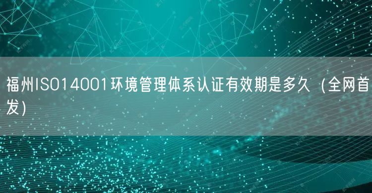福州ISO14001环境管理体系认证有效期是多久（全网首发）