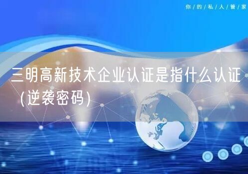 三明高新技术企业认证是指什么认证（密码）