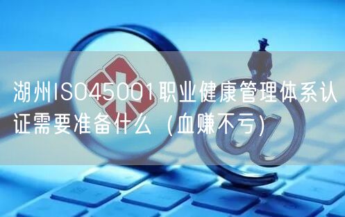 湖州ISO45001职业健康管理体系认证需要准备什么（血赚不亏）