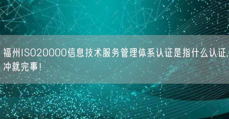 福州ISO20000信息技术服务管理体系认证是指什么认证,冲就完事！