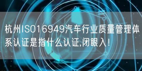 杭州ISO16949汽车行业质量管理体系认证是指什么认证,闭眼入！