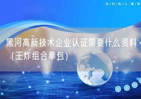 黑河高新技术企业认证需要什么资料（王炸组合拳包）