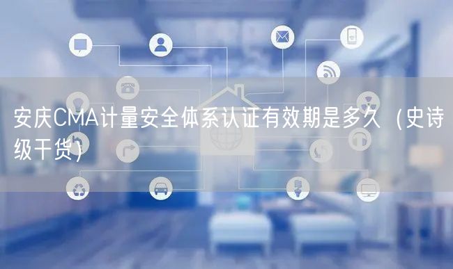 安庆CMA计量安全体系认证有效期是多久（史诗级干货）