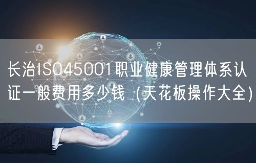 长治ISO45001职业健康管理体系认证一般费用多少钱（天花板操作大全）