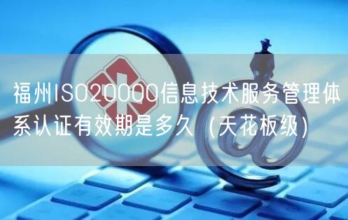 福州ISO20000信息技术服务管理体系认证有效期是多久（天花板级）
