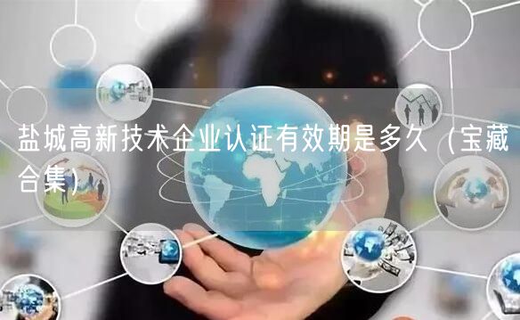 盐城高新技术企业认证有效期是多久（宝藏合集）